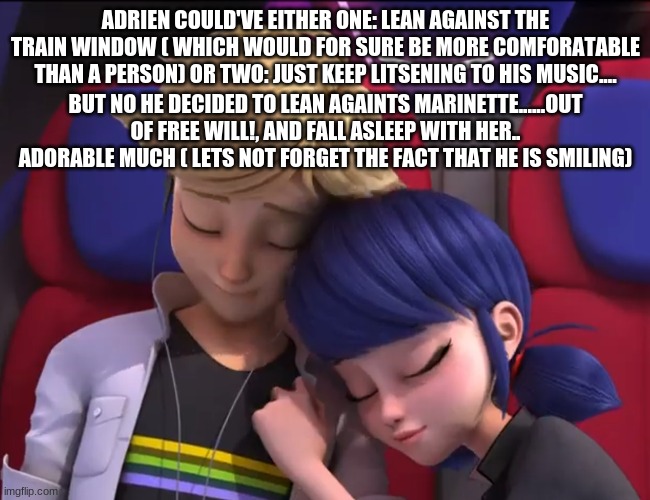 ADRIEN COULD'VE EITHER ONE: LEAN AGAINST THE TRAIN WINDOW ( WHICH WOULD FOR SURE BE MORE COMFORATABLE THAN A PERSON) OR TWO: JUST KEEP LITSENING TO HIS MUSIC.... BUT NO HE DECIDED TO LEAN AGAINTS MARINETTE......OUT OF FREE WILL!, AND FALL ASLEEP WITH HER.. ADORABLE MUCH ( LETS NOT FORGET THE FACT THAT HE IS SMILING) | made w/ Imgflip meme maker