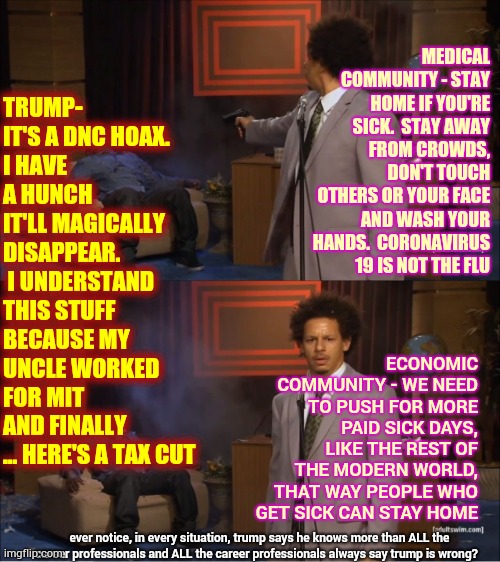 Everytime Trump Speaks Most People Invoke JeSUS CHrist | TRUMP- IT'S A DNC HOAX. 
I HAVE A HUNCH IT'LL MAGICALLY DISAPPEAR.  I UNDERSTAND THIS STUFF BECAUSE MY UNCLE WORKED FOR MIT AND FINALLY ... HERE'S A TAX CUT; MEDICAL COMMUNITY - STAY HOME IF YOU'RE SICK.  STAY AWAY FROM CROWDS, DON'T TOUCH OTHERS OR YOUR FACE AND WASH YOUR HANDS.  CORONAVIRUS 19 IS NOT THE FLU; ECONOMIC COMMUNITY - WE NEED TO PUSH FOR MORE PAID SICK DAYS, LIKE THE REST OF THE MODERN WORLD, THAT WAY PEOPLE WHO GET SICK CAN STAY HOME; ever notice, in every situation, trump says he knows more than ALL the career professionals and ALL the career professionals always say trump is wrong? | image tagged in memes,who killed hannibal,trump unfit unqualified dangerous,lock him up,liar in chief,incompetence | made w/ Imgflip meme maker