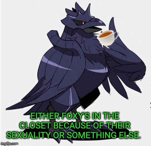 The_Tea_Drinking_Corviknight | EITHER FOXY'S IN THE CLOSET BECAUSE OF THEIR SEXUALITY OR SOMETHING ELSE. | image tagged in the_tea_drinking_corviknight | made w/ Imgflip meme maker