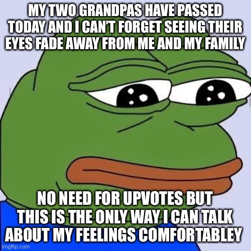 pepe | MY TWO GRANDPAS HAVE PASSED TODAY AND I CAN’T FORGET SEEING THEIR EYES FADE AWAY FROM ME AND MY FAMILY; NO NEED FOR UPVOTES BUT THIS IS THE ONLY WAY I CAN TALK ABOUT MY FEELINGS COMFORTABLY | image tagged in pepe | made w/ Imgflip meme maker