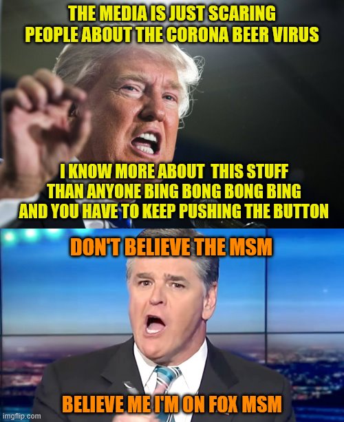 THE MEDIA IS JUST SCARING PEOPLE ABOUT THE CORONA BEER VIRUS; I KNOW MORE ABOUT  THIS STUFF THAN ANYONE BING BONG BONG BING AND YOU HAVE TO KEEP PUSHING THE BUTTON; DON'T BELIEVE THE MSM; BELIEVE ME I'M ON FOX MSM | image tagged in donald trump,hannity yelling | made w/ Imgflip meme maker