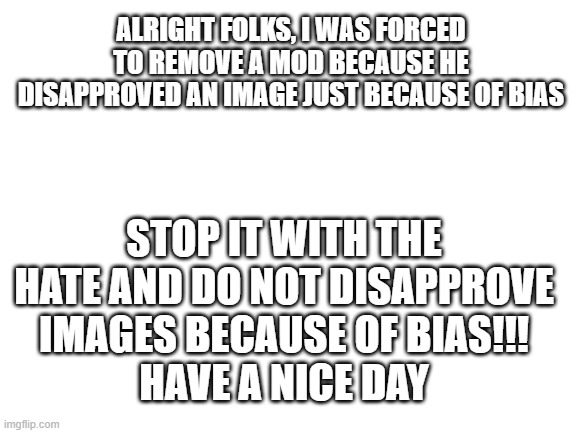 And now a special message.... | ALRIGHT FOLKS, I WAS FORCED TO REMOVE A MOD BECAUSE HE DISAPPROVED AN IMAGE JUST BECAUSE OF BIAS; STOP IT WITH THE HATE AND DO NOT DISAPPROVE IMAGES BECAUSE OF BIAS!!!
HAVE A NICE DAY | image tagged in blank white template,imgflip,imgflip mods,streams,hate,bias | made w/ Imgflip meme maker