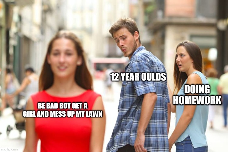 Distracted Boyfriend Meme | 12 YEAR OULDS; DOING HOMEWORK; BE BAD BOY GET A GIRL AND MESS UP MY LAWN | image tagged in memes,distracted boyfriend | made w/ Imgflip meme maker