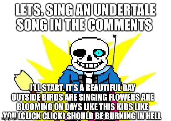 X All The Y | LETS. SING AN UNDERTALE SONG IN THE COMMENTS; I’LL START. IT’S A BEAUTIFUL DAY OUTSIDE BIRDS ARE SINGING FLOWERS ARE BLOOMING ON DAYS LIKE THIS KIDS LIKE YOU (CLICK CLICK) SHOULD BE BURNING IN HELL | image tagged in memes,x all the y | made w/ Imgflip meme maker