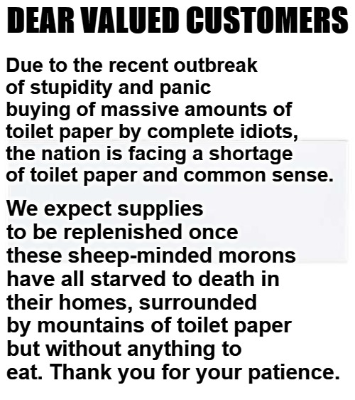 Dear Valued Customers | DEAR VALUED CUSTOMERS; Due to the recent outbreak of stupidity and panic buying of massive amounts of toilet paper by complete idiots, the nation is facing a shortage of toilet paper and common sense. We expect supplies to be replenished once these sheep-minded morons have all starved to death in their homes, surrounded by mountains of toilet paper but without anything to eat. Thank you for your patience. | image tagged in no more toilet paper,toilet humor,sheeple,panic,hoarders,hoarding | made w/ Imgflip meme maker
