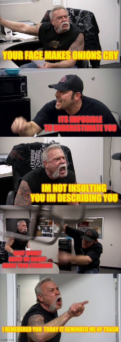American Chopper Argument | YOUR FACE MAKES ONIONS CRY; ITS IMPOSIBLE TO UNDERESTIMATE YOU; IM NOT INSULTING YOU IM DESCRIBING YOU; DONT WORRY ABOUT ME WORRY ABOUT YOUR EYEBROWS; I REMEBERED YOU  TODAY IT REMINDED ME OF TRASH | image tagged in memes,american chopper argument | made w/ Imgflip meme maker