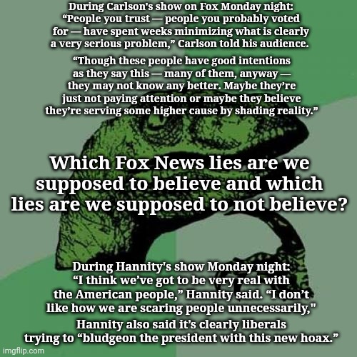 Philosoraptor | During Carlson's show on Fox Monday night: “People you trust — people you probably voted for — have spent weeks minimizing what is clearly a very serious problem,” Carlson told his audience. “Though these people have good intentions as they say this — many of them, anyway ― they may not know any better. Maybe they’re just not paying attention or maybe they believe they’re serving some higher cause by shading reality.”; Which Fox News lies are we supposed to believe and which lies are we supposed to not believe? During Hannity's show Monday night: “I think we’ve got to be very real with the American people,” Hannity said. “I don’t like how we are scaring people unnecessarily,"; Hannity also said it’s clearly liberals trying to “bludgeon the president with this new hoax.” | image tagged in memes,philosoraptor | made w/ Imgflip meme maker