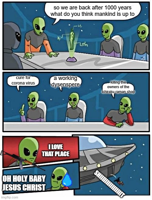Alien Meeting Suggestion | so we are back after 1000 years what do you think mankind is up to; a working dysenspere; cure for corona virus; killing the owners of the ichiraku raman shop; I LOVE THAT PLACE; OH HOLY BABY JESUS CHRIST; SHIIIIIIIIIIIIIIIIT | image tagged in memes,alien meeting suggestion | made w/ Imgflip meme maker