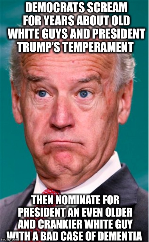 Joe Biden | DEMOCRATS SCREAM FOR YEARS ABOUT OLD WHITE GUYS AND PRESIDENT TRUMP’S TEMPERAMENT; THEN NOMINATE FOR PRESIDENT AN EVEN OLDER AND CRANKIER WHITE GUY WITH A BAD CASE OF DEMENTIA | image tagged in joe biden,president trump,liberal hypocrisy,liberal logic,democratic party,election 2020 | made w/ Imgflip meme maker