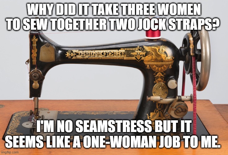Sewing machine | WHY DID IT TAKE THREE WOMEN TO SEW TOGETHER TWO JOCK STRAPS? I'M NO SEAMSTRESS BUT IT SEEMS LIKE A ONE-WOMAN JOB TO ME. | image tagged in sewing machine | made w/ Imgflip meme maker