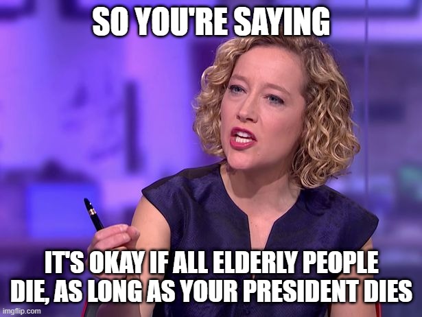 Cathy Newman | SO YOU'RE SAYING IT'S OKAY IF ALL ELDERLY PEOPLE DIE, AS LONG AS YOUR PRESIDENT DIES | image tagged in cathy newman | made w/ Imgflip meme maker