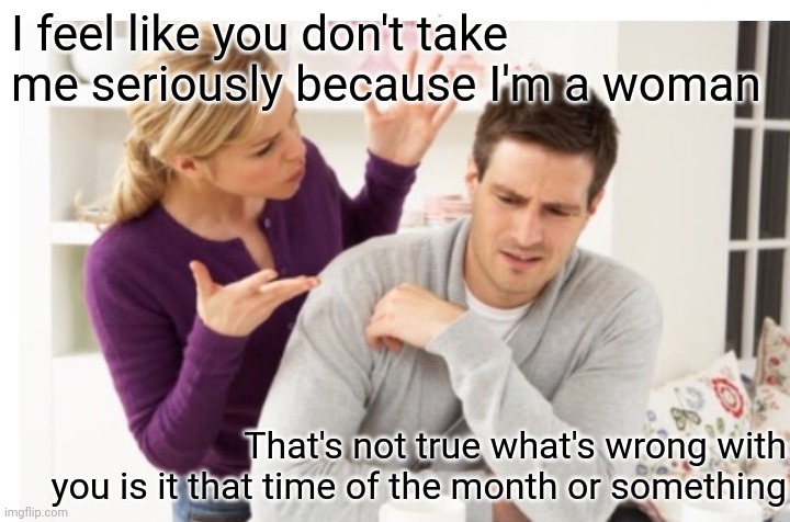 I feel like you don't take me seriously because I'm a woman; That's not true what's wrong with you is it that time of the month or something | made w/ Imgflip meme maker