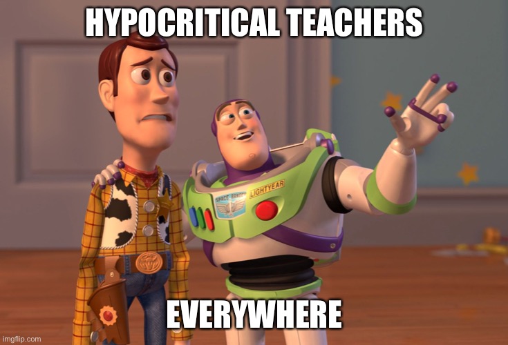 High school in a nutshell | HYPOCRITICAL TEACHERS; EVERYWHERE | image tagged in memes,x x everywhere,high school,teachers | made w/ Imgflip meme maker