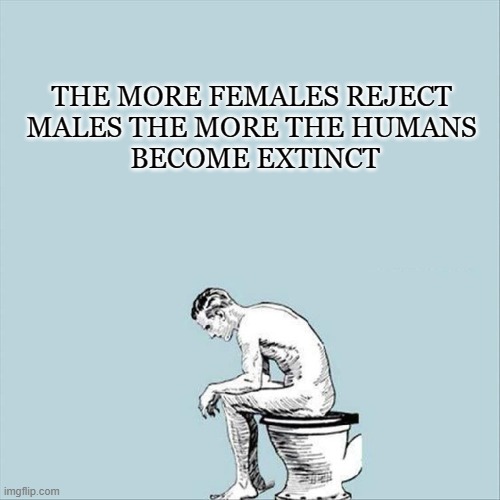 wow that makes me think | THE MORE FEMALES REJECT 
MALES THE MORE THE HUMANS 
BECOME EXTINCT | image tagged in man siting on the toilet meme,depression,funny | made w/ Imgflip meme maker
