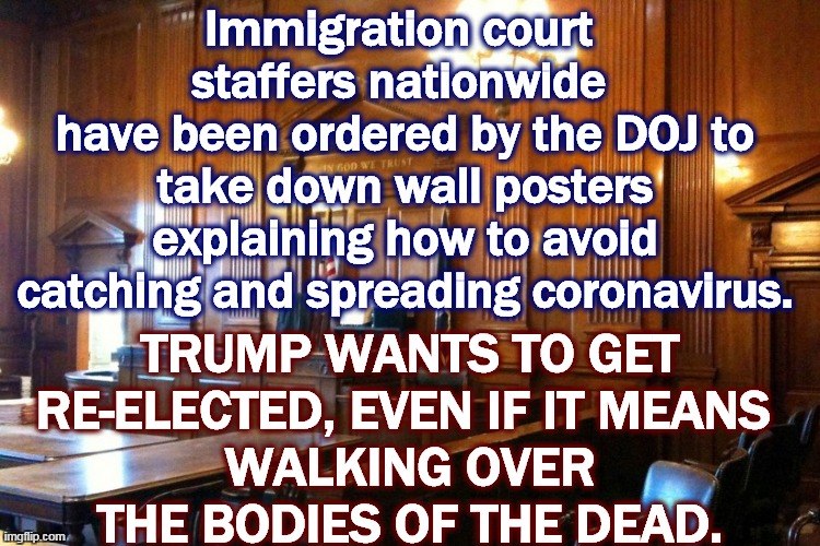 The coronavirus doesn't care whether people are citizens or not. It's an equal-opportunity killer. | Immigration court 
staffers nationwide 
have been ordered by the DOJ to take down wall posters explaining how to avoid catching and spreading coronavirus. TRUMP WANTS TO GET RE-ELECTED, EVEN IF IT MEANS 
WALKING OVER THE BODIES OF THE DEAD. | image tagged in coronavirus,trump,pandemic,immigration,election 2020 | made w/ Imgflip meme maker