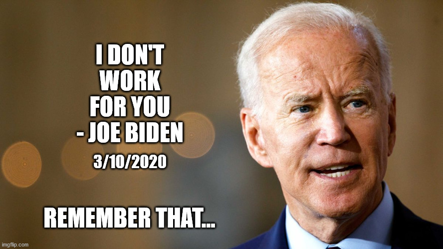 His words, not mine... | I DON'T WORK FOR YOU - JOE BIDEN; 3/10/2020; REMEMBER THAT... | image tagged in biden,don't work for you,democrat,trump2020 | made w/ Imgflip meme maker
