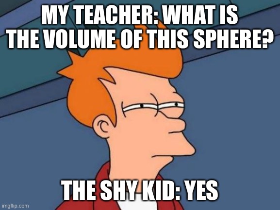 Futurama Fry Meme | MY TEACHER: WHAT IS THE VOLUME OF THIS SPHERE? THE SHY KID: YES | image tagged in memes,futurama fry | made w/ Imgflip meme maker