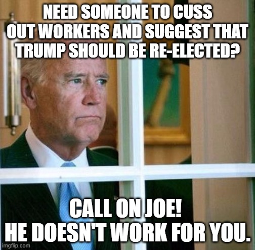 Sad Joe Biden | NEED SOMEONE TO CUSS OUT WORKERS AND SUGGEST THAT TRUMP SHOULD BE RE-ELECTED? CALL ON JOE! 
HE DOESN'T WORK FOR YOU. | image tagged in sad joe biden | made w/ Imgflip meme maker