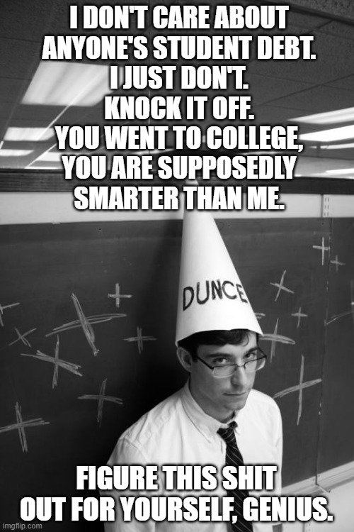 Pay For Your Own Student Debt | I DON'T CARE ABOUT
ANYONE'S STUDENT DEBT.
I JUST DON'T.
KNOCK IT OFF.
YOU WENT TO COLLEGE,
YOU ARE SUPPOSEDLY
SMARTER THAN ME. FIGURE THIS SHIT OUT FOR YOURSELF, GENIUS. | image tagged in dunce,debt,student | made w/ Imgflip meme maker
