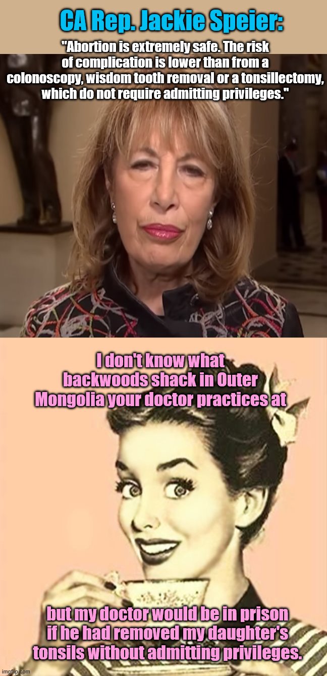CA Dem Rep. Jackie Speier on performing abortions | CA Rep. Jackie Speier:; "Abortion is extremely safe. The risk of complication is lower than from a colonoscopy, wisdom tooth removal or a tonsillectomy, which do not require admitting privileges."; I don't know what backwoods shack in Outer Mongolia your doctor practices at; but my doctor would be in prison if he had removed my daughter's tonsils without admitting privileges. | image tagged in retro woman drinking coffee,rep jackie speier,abortion,idiot,bad medicine | made w/ Imgflip meme maker