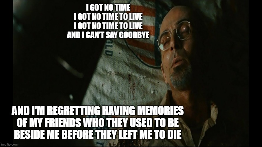 I GOT NO TIME
I GOT NO TIME TO LIVE
I GOT NO TIME TO LIVE
AND I CAN'T SAY GOODBYE; AND I'M REGRETTING HAVING MEMORIES
OF MY FRIENDS WHO THEY USED TO BE
BESIDE ME BEFORE THEY LEFT ME TO DIE | image tagged in iron man,i got no time | made w/ Imgflip meme maker