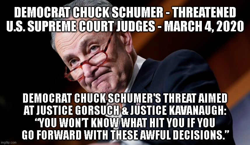 DEMOCRAT CHUCK SCHUMER - THREATENED
U.S. SUPREME COURT JUDGES - MARCH 4, 2020; DEMOCRAT CHUCK SCHUMER'S THREAT AIMED
AT JUSTICE GORSUCH & JUSTICE KAVANAUGH:
“YOU WON’T KNOW WHAT HIT YOU IF YOU
GO FORWARD WITH THESE AWFUL DECISIONS.” | made w/ Imgflip meme maker