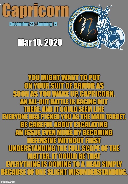 Capricorn Daily Horoscope ♑ | Mar 10, 2020; YOU MIGHT WANT TO PUT ON YOUR SUIT OF ARMOR AS SOON AS YOU WAKE UP, CAPRICORN. AN ALL-OUT BATTLE IS RAGING OUT THERE, AND IT COULD SEEM LIKE EVERYONE HAS PICKED YOU AS THE MAIN TARGET. BE CAREFUL ABOUT ESCALATING AN ISSUE EVEN MORE BY BECOMING DEFENSIVE WITHOUT FIRST UNDERSTANDING THE FULL SCOPE OF THE MATTER. IT COULD BE THAT EVERYTHING IS COMING TO A HEAD SIMPLY BECAUSE OF ONE SLIGHT MISUNDERSTANDING. | image tagged in capricorn template,capricorn,astrology,memes,zodiac,zodiac signs | made w/ Imgflip meme maker
