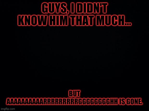 Black background | GUYS, I DIDN'T KNOW HIM THAT MUCH... BUT AAAAAAAAAARRRRRRRRRGGGGGGGGHH IS GONE. | image tagged in black background | made w/ Imgflip meme maker