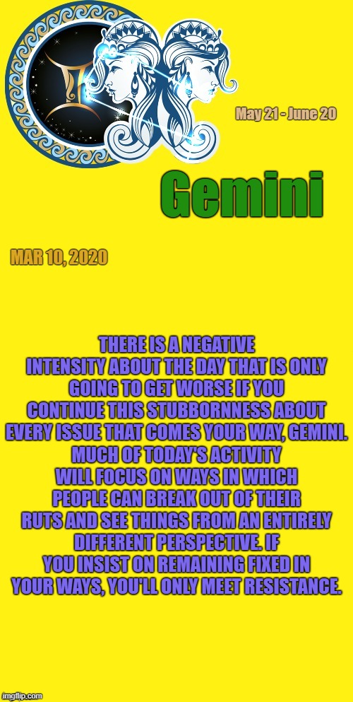 Gemini Daily Horoscope ♊ | May 21 - June 20; Gemini; MAR 10, 2020; THERE IS A NEGATIVE INTENSITY ABOUT THE DAY THAT IS ONLY GOING TO GET WORSE IF YOU CONTINUE THIS STUBBORNNESS ABOUT EVERY ISSUE THAT COMES YOUR WAY, GEMINI. MUCH OF TODAY'S ACTIVITY WILL FOCUS ON WAYS IN WHICH PEOPLE CAN BREAK OUT OF THEIR RUTS AND SEE THINGS FROM AN ENTIRELY DIFFERENT PERSPECTIVE. IF YOU INSIST ON REMAINING FIXED IN YOUR WAYS, YOU'LL ONLY MEET RESISTANCE. | image tagged in gemini template,gemini,memes,astrology,zodiac,zodiac signs | made w/ Imgflip meme maker