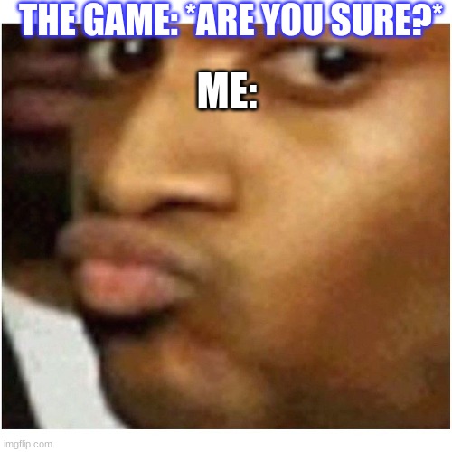 Are you sure ? | THE GAME: *ARE YOU SURE?* ME: | image tagged in are you sure | made w/ Imgflip meme maker