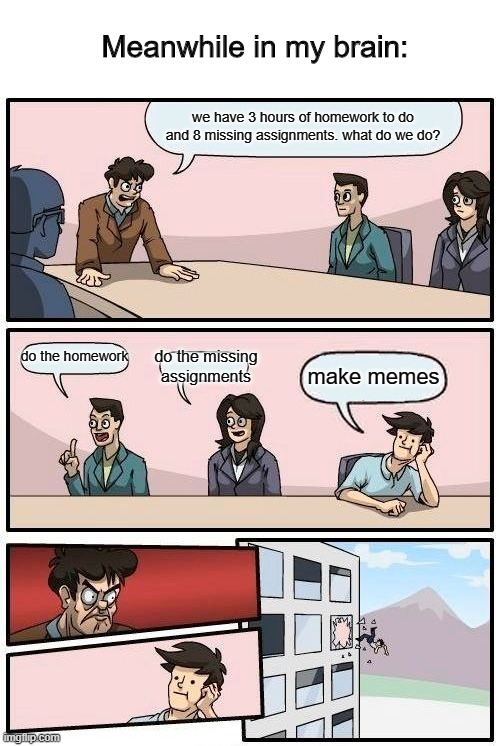 Boardroom Meeting Suggestion Meme | Meanwhile in my brain:; we have 3 hours of homework to do and 8 missing assignments. what do we do? do the homework; do the missing assignments; make memes | image tagged in memes,boardroom meeting suggestion | made w/ Imgflip meme maker