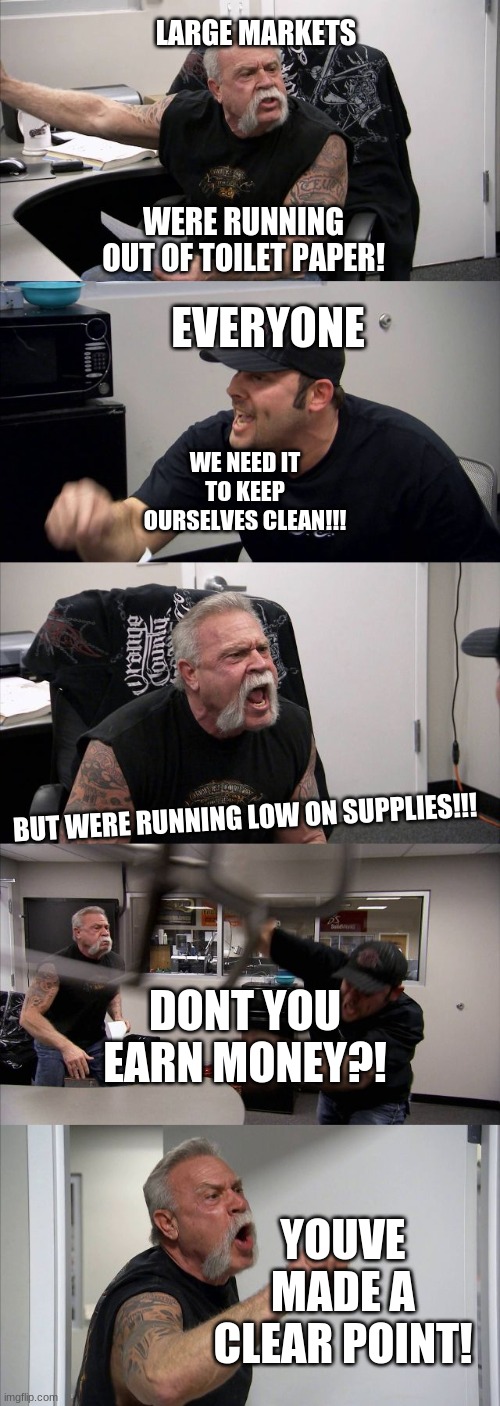 American Chopper Argument | LARGE MARKETS; WERE RUNNING OUT OF TOILET PAPER! EVERYONE; WE NEED IT TO KEEP OURSELVES CLEAN!!! BUT WERE RUNNING LOW ON SUPPLIES!!! DONT YOU EARN MONEY?! YOUVE MADE A CLEAR POINT! | image tagged in memes,american chopper argument | made w/ Imgflip meme maker