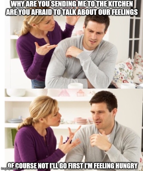 Arguing Couple 1 | WHY ARE YOU SENDING ME TO THE KITCHEN ARE YOU AFRAID TO TALK ABOUT OUR FEELINGS OF COURSE NOT I'LL GO FIRST I'M FEELING HUNGRY | image tagged in arguing couple 1 | made w/ Imgflip meme maker