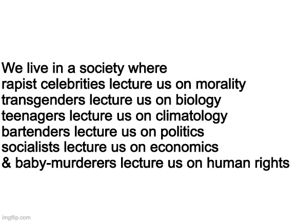 How messed up is that? | We live in a society where

rapist celebrities lecture us on morality
transgenders lecture us on biology
teenagers lecture us on climatology
bartenders lecture us on politics
socialists lecture us on economics
& baby-murderers lecture us on human rights | image tagged in blank white template,memes,politics | made w/ Imgflip meme maker