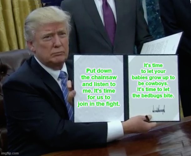 Trump Bill Signing Meme | Put down the chainsaw and listen to me. It's time for us to join in the fight. It's time to let your babies grow up to be cowboys. It's time to let the bedbugs bite. | image tagged in memes,trump bill signing | made w/ Imgflip meme maker