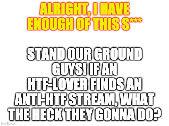 Blank White Template | ALRIGHT, I HAVE ENOUGH OF THIS S***; STAND OUR GROUND GUYS! IF AN HTF-LOVER FINDS AN ANTI-HTF STREAM, WHAT THE HECK THEY GONNA DO? | image tagged in blank white template | made w/ Imgflip meme maker