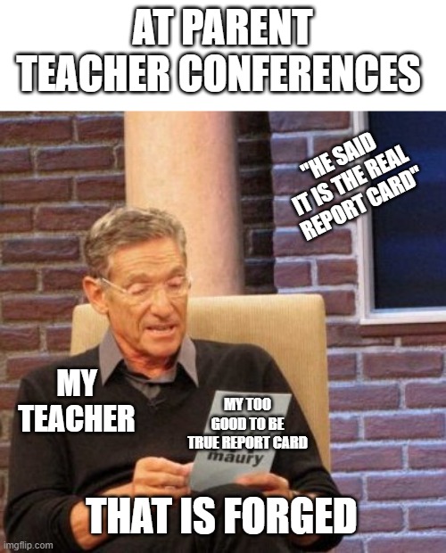 Maury Lie Detector Meme | AT PARENT TEACHER CONFERENCES; "HE SAID IT IS THE REAL REPORT CARD"; MY TEACHER; MY TOO GOOD TO BE TRUE REPORT CARD; THAT IS FORGED | image tagged in memes,maury lie detector | made w/ Imgflip meme maker