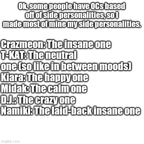 Blank Transparent Square Meme | Ok, some people have OCs based off of side personalities, so I made most of mine my side personalities. Crazmeon: The insane one
T-KAT: The neutral one (so like in between moods)
Kiara: The happy one
Midak: The calm one
D.J.: The crazy one
Namiki: The laid-back insane one | image tagged in memes,blank transparent square | made w/ Imgflip meme maker