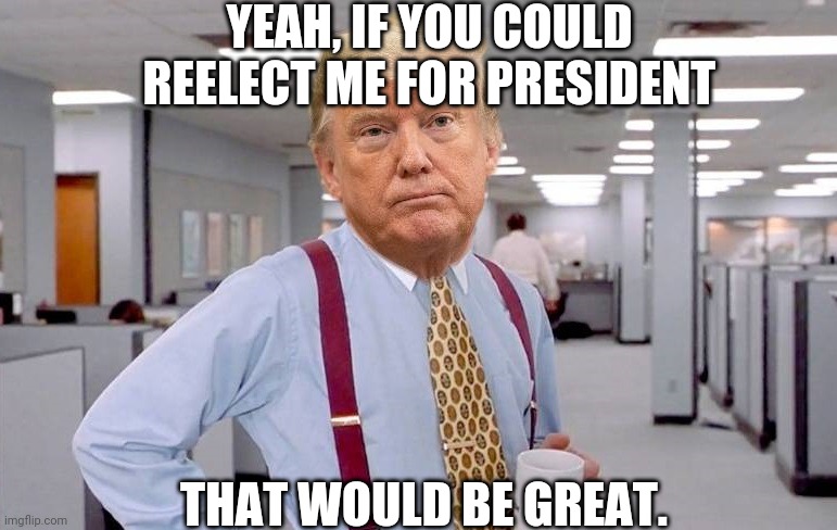 TRUMP AS LUNDBERG OFFICE SPACE | YEAH, IF YOU COULD REELECT ME FOR PRESIDENT; THAT WOULD BE GREAT. | image tagged in trump as lundberg office space | made w/ Imgflip meme maker