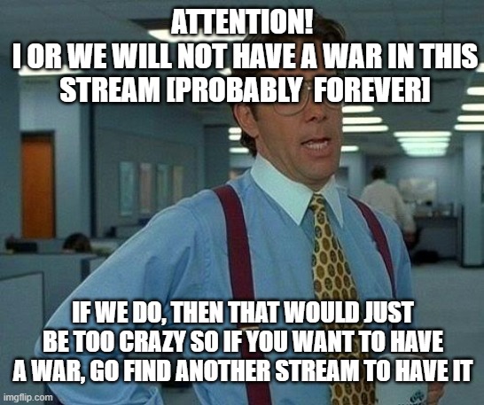 Attention 1 | ATTENTION! 
I OR WE WILL NOT HAVE A WAR IN THIS STREAM [PROBABLY  FOREVER]; IF WE DO, THEN THAT WOULD JUST BE TOO CRAZY SO IF YOU WANT TO HAVE A WAR, GO FIND ANOTHER STREAM TO HAVE IT | image tagged in memes,that would be great | made w/ Imgflip meme maker