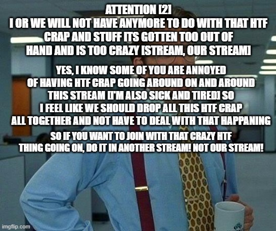 Attention 2 | ATTENTION [2]
I OR WE WILL NOT HAVE ANYMORE TO DO WITH THAT HTF CRAP AND STUFF ITS GOTTEN TOO OUT OF HAND AND IS TOO CRAZY [STREAM, OUR STREAM]; YES, I KNOW SOME OF YOU ARE ANNOYED OF HAVING HTF CRAP GOING AROUND ON AND AROUND THIS STREAM [I'M ALSO SICK AND TIRED] SO I FEEL LIKE WE SHOULD DROP ALL THIS HTF CRAP ALL TOGETHER AND NOT HAVE TO DEAL WITH THAT HAPPANING; SO IF YOU WANT TO JOIN WITH THAT CRAZY HTF THING GOING ON, DO IT IN ANOTHER STREAM! NOT OUR STREAM! | image tagged in memes,that would be great | made w/ Imgflip meme maker