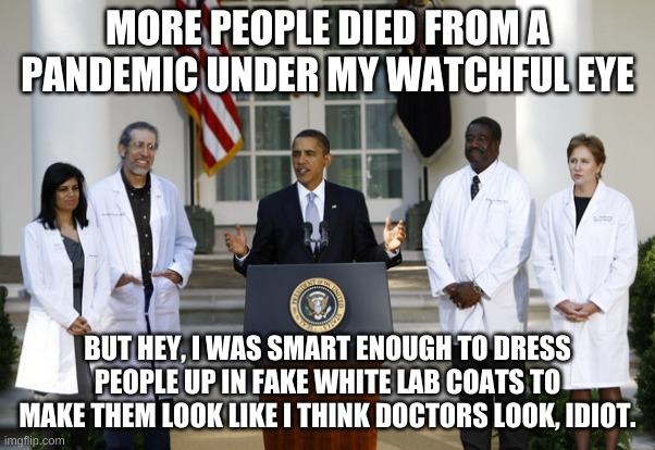 Obama Fake lab coats | MORE PEOPLE DIED FROM A PANDEMIC UNDER MY WATCHFUL EYE BUT HEY, I WAS SMART ENOUGH TO DRESS PEOPLE UP IN FAKE WHITE LAB COATS TO MAKE THEM L | image tagged in obama fake lab coats | made w/ Imgflip meme maker