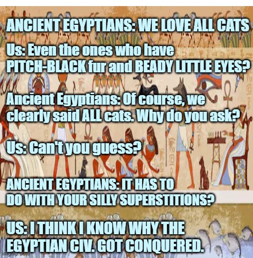 Ancient life vs. Us | ANCIENT EGYPTIANS: WE LOVE ALL CATS; Us: Even the ones who have PITCH-BLACK fur and BEADY LITTLE EYES? Ancient Egyptians: Of course, we clearly said ALL cats. Why do you ask? Us: Can't you guess? ANCIENT EGYPTIANS: IT HAS TO DO WITH YOUR SILLY SUPERSTITIONS? US: I THINK I KNOW WHY THE EGYPTIAN CIV. GOT CONQUERED. | image tagged in memes | made w/ Imgflip meme maker