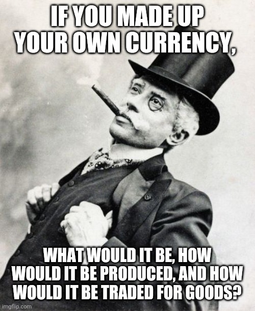 Rich Old Timey Trader | IF YOU MADE UP YOUR OWN CURRENCY, WHAT WOULD IT BE, HOW WOULD IT BE PRODUCED, AND HOW WOULD IT BE TRADED FOR GOODS? | image tagged in rich old timey trader | made w/ Imgflip meme maker