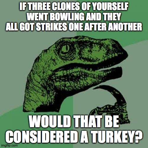 Three strikes is a turkey! | IF THREE CLONES OF YOURSELF WENT BOWLING AND THEY ALL GOT STRIKES ONE AFTER ANOTHER; WOULD THAT BE CONSIDERED A TURKEY? | image tagged in memes,philosoraptor,bowling,turkey,clones | made w/ Imgflip meme maker