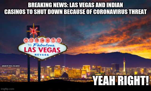 What happens all around the world,doesn't happen in Vegas.I wonder why? | BREAKING NEWS: LAS VEGAS AND INDIAN CASINOS TO SHUT DOWN BECAUSE OF CORONAVIRUS THREAT; MEME BY: PAUL PALMIERI; YEAH RIGHT! | image tagged in coronavirus,las vegas,hilarious memes,funny memes,fake news | made w/ Imgflip meme maker