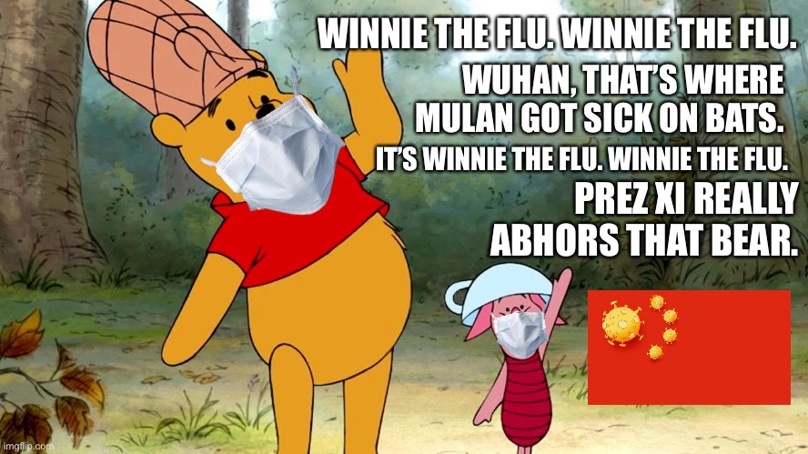 Winnie The Flu | WINNIE THE FLU. WINNIE THE FLU. WUHAN, THAT’S WHERE MULAN GOT SICK ON BATS. IT’S WINNIE THE FLU. WINNIE THE FLU. PREZ XI REALLY ABHORS THAT BEAR. | image tagged in winnie the pooh and piglet,memes,coronavirus,sick,china,wuhan | made w/ Imgflip meme maker