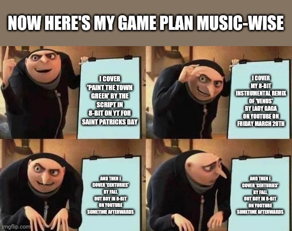 Gru's Plan | NOW HERE'S MY GAME PLAN MUSIC-WISE; I COVER 'PAINT THE TOWN GREEN' BY THE SCRIPT IN 8-BIT ON YT FOR SAINT PATRICKS DAY; I COVER MY 8-BIT INSTRUMENTAL REMIX OF 'VENUS' BY LADY GAGA ON YOUTUBE ON FRIDAY MARCH 20TH; AND THEN I COVER 'CENTURIES' BY FALL OUT BOY IN 8-BIT ON YOUTUBE SOMETIME AFTERWARDS; AND THEN I COVER 'CENTURIES' BY FALL OUT BOY IN 8-BIT ON YOUTUBE SOMETIME AFTERWARDS | image tagged in gru's plan,memes,music memes,the script,lady gaga,fall out boy | made w/ Imgflip meme maker