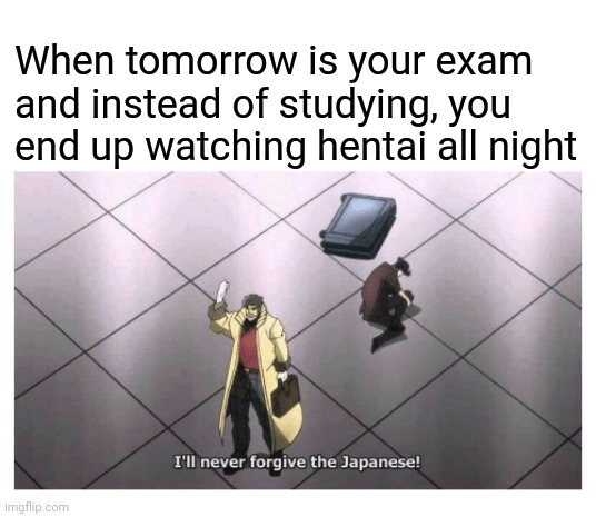 I'll never forgive the Japanese | When tomorrow is your exam and instead of studying, you end up watching hentai all night | image tagged in i'll never forgive the japanese | made w/ Imgflip meme maker