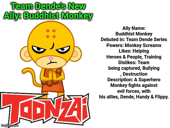 Buddhist Monkey (Team Dende Ally) (HTF Team Dende Series) | Team Dende's New Ally: Buddhist Monkey; Ally Name: Buddhist Monkey
Debuted in: Team Dende Series
Powers: Monkey Screams
Likes: Helping Heroes & People, Training
Dislikes: Team being captured, Bullying , Destruction
Description: A Superhero Monkey fights against evil forces, with his allies, Dende, Handy & Flippy. | image tagged in blank white template,team dende,dende,happy tree friends,toonzai,superheroes | made w/ Imgflip meme maker